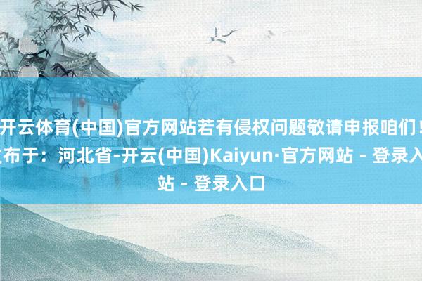 开云体育(中国)官方网站若有侵权问题敬请申报咱们！ 发布于：河北省-开云(中国)Kaiyun·官方网站 - 登录入口