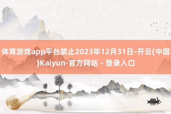 体育游戏app平台禁止2023年12月31日-开云(中国)Kaiyun·官方网站 - 登录入口