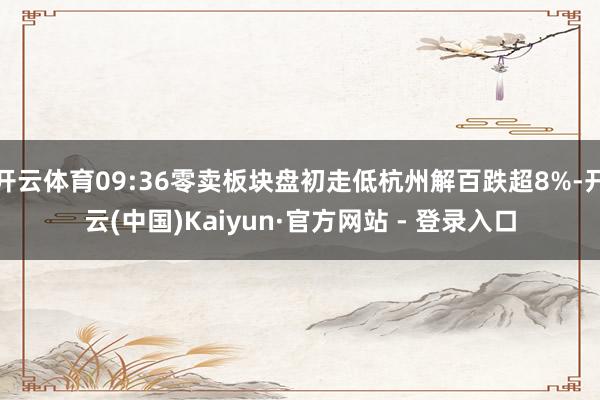 开云体育09:36零卖板块盘初走低杭州解百跌超8%-开云(中国)Kaiyun·官方网站 - 登录入口