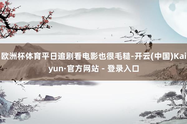 欧洲杯体育平日追剧看电影也很毛糙-开云(中国)Kaiyun·官方网站 - 登录入口