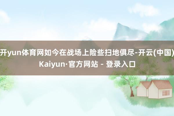 开yun体育网如今在战场上险些扫地俱尽-开云(中国)Kaiyun·官方网站 - 登录入口