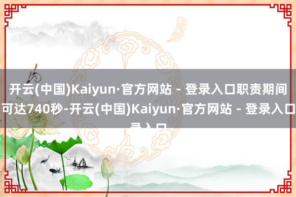 开云(中国)Kaiyun·官方网站 - 登录入口职责期间可达740秒-开云(中国)Kaiyun·官方网站 - 登录入口