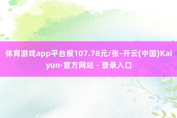体育游戏app平台报107.78元/张-开云(中国)Kaiyun·官方网站 - 登录入口