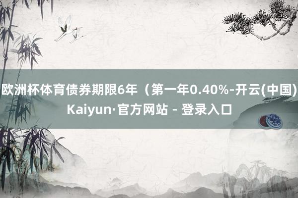 欧洲杯体育债券期限6年（第一年0.40%-开云(中国)Kaiyun·官方网站 - 登录入口