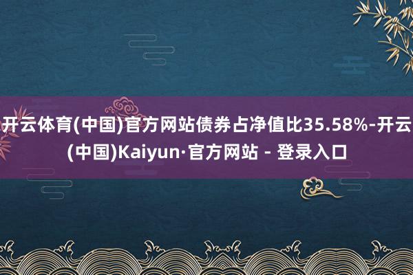 开云体育(中国)官方网站债券占净值比35.58%-开云(中国)Kaiyun·官方网站 - 登录入口