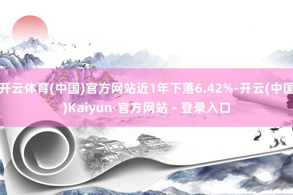开云体育(中国)官方网站近1年下落6.42%-开云(中国)Kaiyun·官方网站 - 登录入口