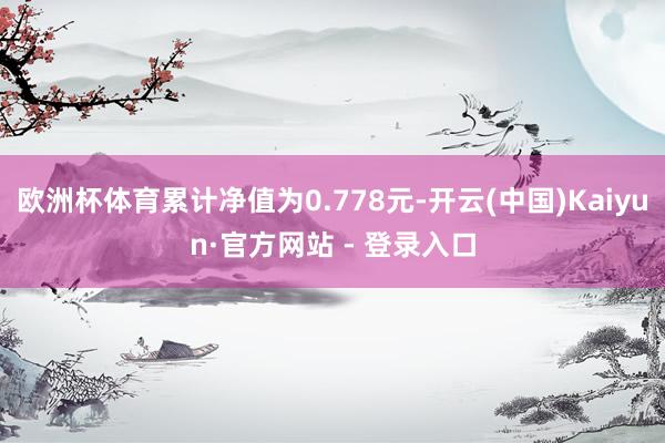 欧洲杯体育累计净值为0.778元-开云(中国)Kaiyun·官方网站 - 登录入口