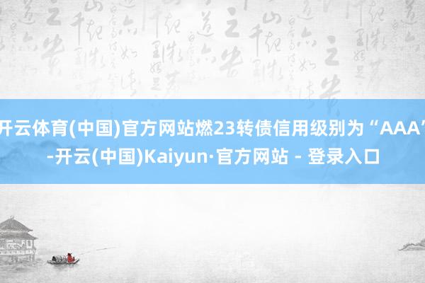开云体育(中国)官方网站燃23转债信用级别为“AAA”-开云(中国)Kaiyun·官方网站 - 登录入口