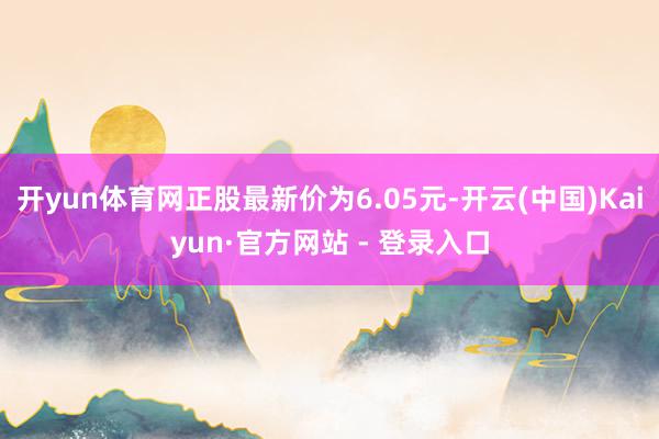 开yun体育网正股最新价为6.05元-开云(中国)Kaiyun·官方网站 - 登录入口
