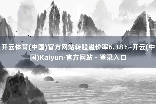 开云体育(中国)官方网站转股溢价率6.38%-开云(中国)Kaiyun·官方网站 - 登录入口