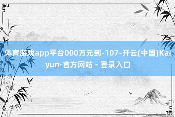 体育游戏app平台000万元到-107-开云(中国)Kaiyun·官方网站 - 登录入口