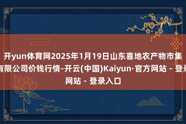 开yun体育网2025年1月19日山东喜地农产物市集处理有限公司价钱行情-开云(中国)Kaiyun·官方网站 - 登录入口