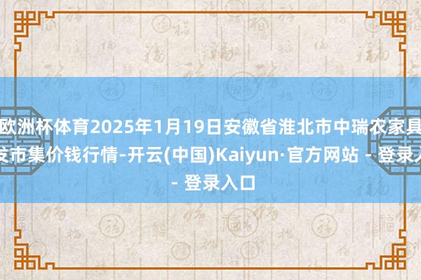 欧洲杯体育2025年1月19日安徽省淮北市中瑞农家具批发市集价钱行情-开云(中国)Kaiyun·官方网站 - 登录入口