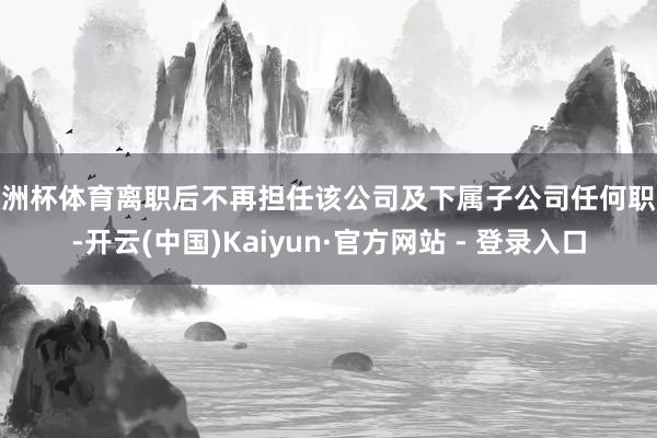 欧洲杯体育离职后不再担任该公司及下属子公司任何职务-开云(中国)Kaiyun·官方网站 - 登录入口