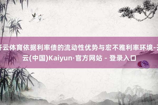 开云体育依据利率债的流动性优势与宏不雅利率环境-开云(中国)Kaiyun·官方网站 - 登录入口