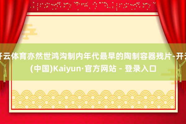 开云体育亦然世鸿沟制内年代最早的陶制容器残片-开云(中国)Kaiyun·官方网站 - 登录入口