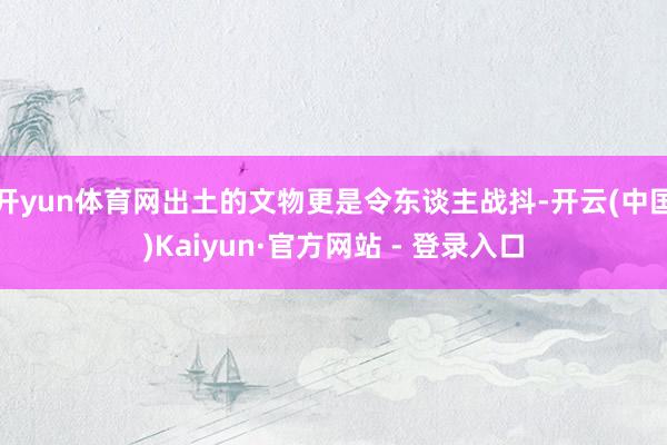开yun体育网出土的文物更是令东谈主战抖-开云(中国)Kaiyun·官方网站 - 登录入口