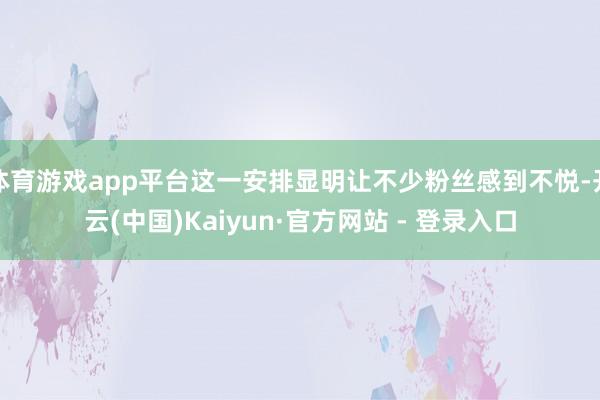 体育游戏app平台这一安排显明让不少粉丝感到不悦-开云(中国)Kaiyun·官方网站 - 登录入口