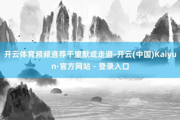 开云体育频频遴荐千里默或走避-开云(中国)Kaiyun·官方网站 - 登录入口