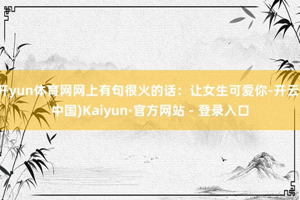 开yun体育网网上有句很火的话：让女生可爱你-开云(中国)Kaiyun·官方网站 - 登录入口