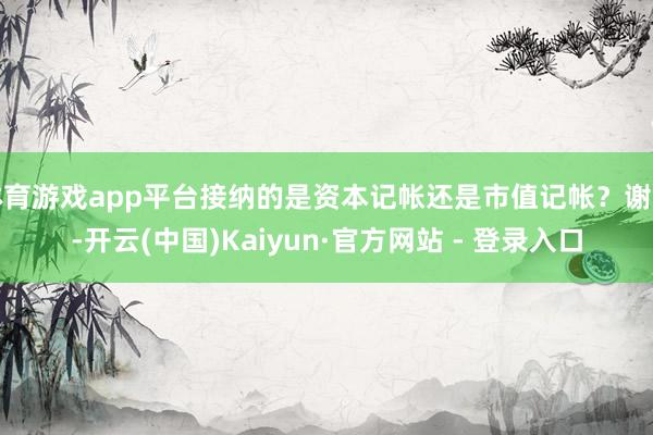 体育游戏app平台接纳的是资本记帐还是市值记帐？谢谢-开云(中国)Kaiyun·官方网站 - 登录入口