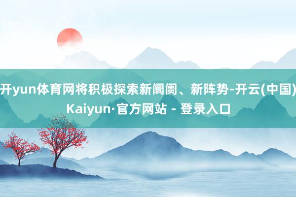 开yun体育网将积极探索新阛阓、新阵势-开云(中国)Kaiyun·官方网站 - 登录入口