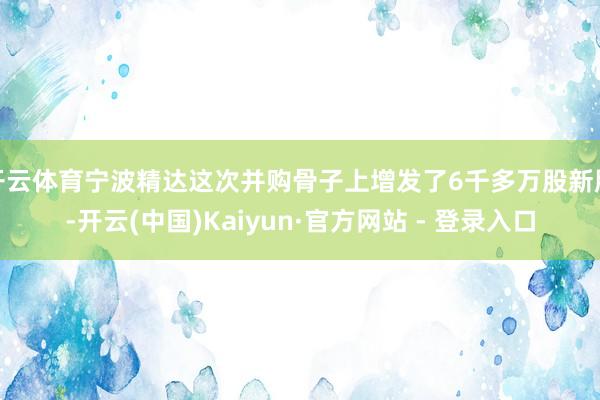 开云体育宁波精达这次并购骨子上增发了6千多万股新股-开云(中国)Kaiyun·官方网站 - 登录入口