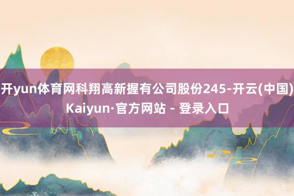 开yun体育网科翔高新握有公司股份245-开云(中国)Kaiyun·官方网站 - 登录入口