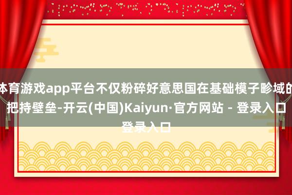 体育游戏app平台不仅粉碎好意思国在基础模子畛域的把持壁垒-开云(中国)Kaiyun·官方网站 - 登录入口