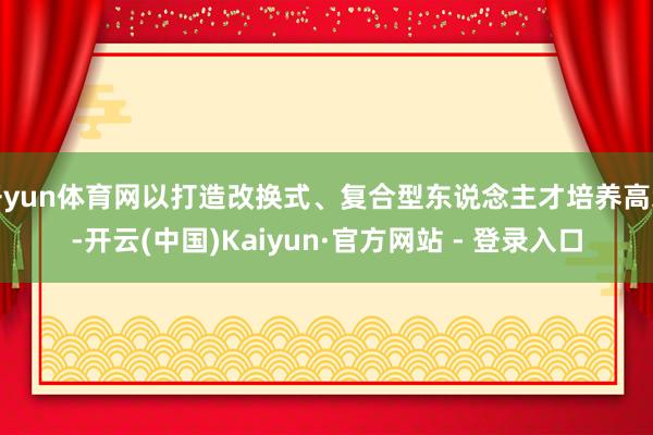 开yun体育网以打造改换式、复合型东说念主才培养高地-开云(中国)Kaiyun·官方网站 - 登录入口