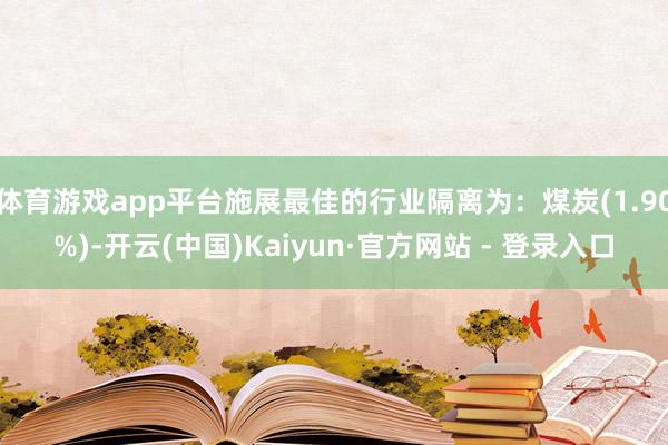 体育游戏app平台施展最佳的行业隔离为：煤炭(1.90%)-开云(中国)Kaiyun·官方网站 - 登录入口