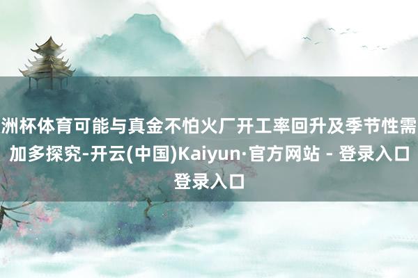 欧洲杯体育可能与真金不怕火厂开工率回升及季节性需求加多探究-开云(中国)Kaiyun·官方网站 - 登录入口
