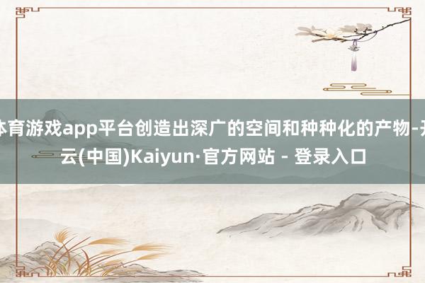 体育游戏app平台创造出深广的空间和种种化的产物-开云(中国)Kaiyun·官方网站 - 登录入口