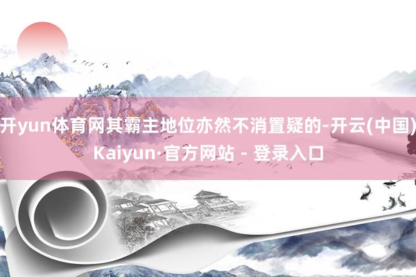 开yun体育网其霸主地位亦然不消置疑的-开云(中国)Kaiyun·官方网站 - 登录入口