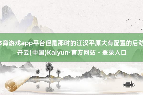 体育游戏app平台但是那时的江汉平原大有配置的后劲-开云(中国)Kaiyun·官方网站 - 登录入口
