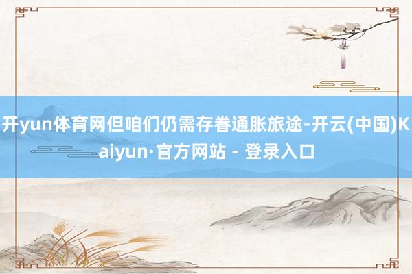 开yun体育网但咱们仍需存眷通胀旅途-开云(中国)Kaiyun·官方网站 - 登录入口
