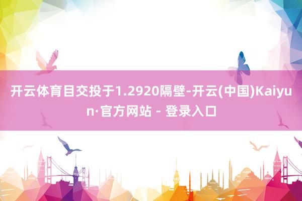开云体育目交投于1.2920隔壁-开云(中国)Kaiyun·官方网站 - 登录入口