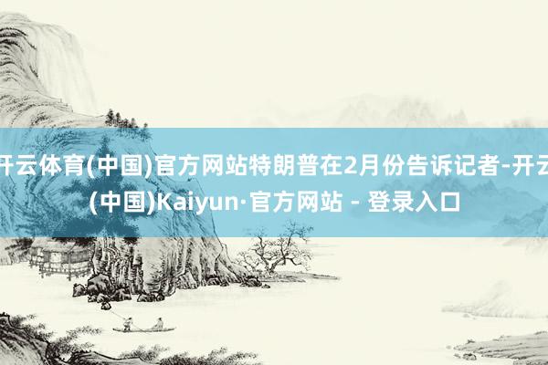 开云体育(中国)官方网站特朗普在2月份告诉记者-开云(中国)Kaiyun·官方网站 - 登录入口