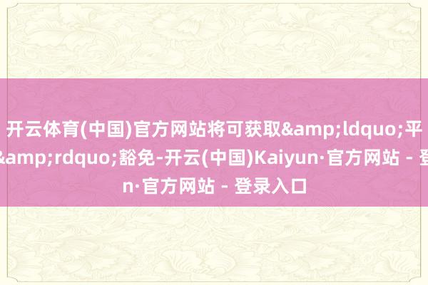 开云体育(中国)官方网站将可获取&ldquo;平等关税&rdquo;豁免-开云(中国)Kaiyun·官方网站 - 登录入口