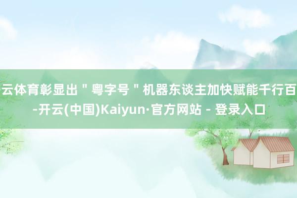 开云体育彰显出＂粤字号＂机器东谈主加快赋能千行百业-开云(中国)Kaiyun·官方网站 - 登录入口