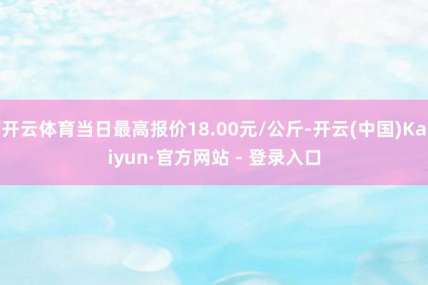 开云体育当日最高报价18.00元/公斤-开云(中国)Kaiyun·官方网站 - 登录入口