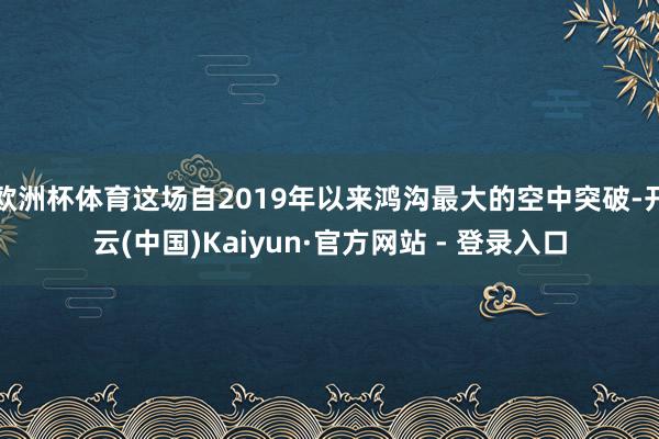 欧洲杯体育这场自2019年以来鸿沟最大的空中突破-开云(中国)Kaiyun·官方网站 - 登录入口