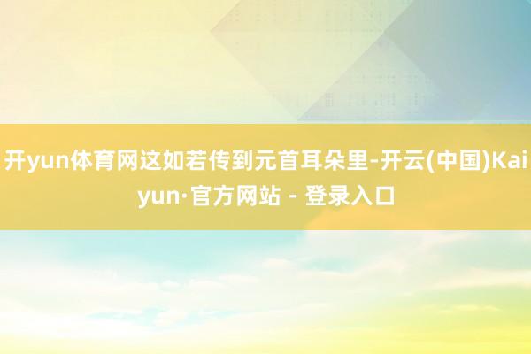 开yun体育网这如若传到元首耳朵里-开云(中国)Kaiyun·官方网站 - 登录入口