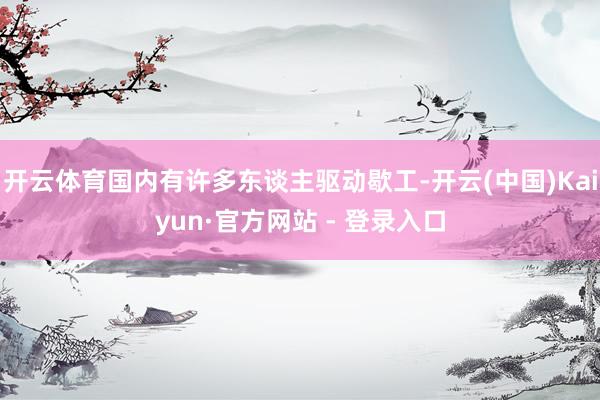 开云体育国内有许多东谈主驱动歇工-开云(中国)Kaiyun·官方网站 - 登录入口
