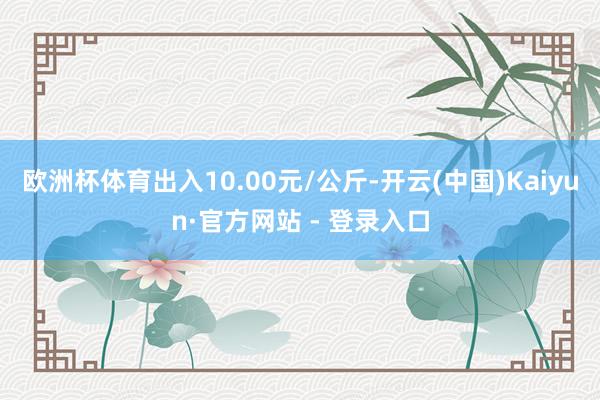 欧洲杯体育出入10.00元/公斤-开云(中国)Kaiyun·官方网站 - 登录入口