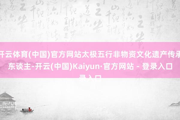 开云体育(中国)官方网站太极五行非物资文化遗产传承东谈主-开云(中国)Kaiyun·官方网站 - 登录入口