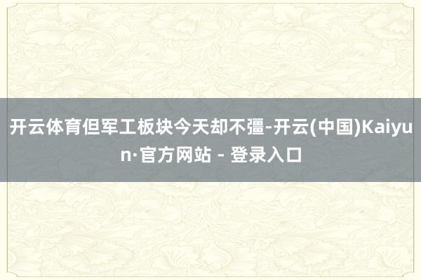 开云体育但军工板块今天却不彊-开云(中国)Kaiyun·官方网站 - 登录入口