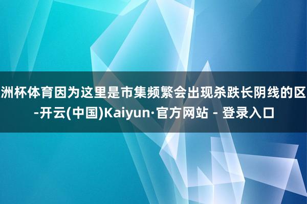 欧洲杯体育因为这里是市集频繁会出现杀跌长阴线的区域-开云(中国)Kaiyun·官方网站 - 登录入口