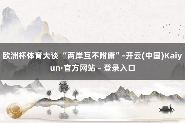 欧洲杯体育大谈 “两岸互不附庸”-开云(中国)Kaiyun·官方网站 - 登录入口
