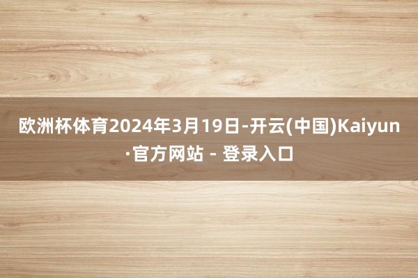 欧洲杯体育　　2024年3月19日-开云(中国)Kaiyun·官方网站 - 登录入口
